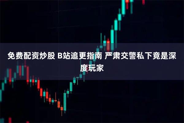 免费配资炒股 B站追更指南 严肃交警私下竟是深度玩家