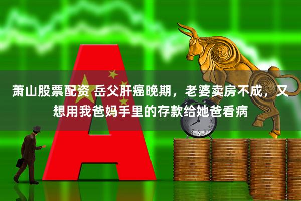 萧山股票配资 岳父肝癌晚期，老婆卖房不成，又想用我爸妈手里的存款给她爸看病