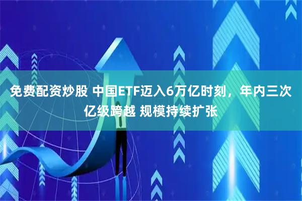 免费配资炒股 中国ETF迈入6万亿时刻，年内三次亿级跨越 规模持续扩张