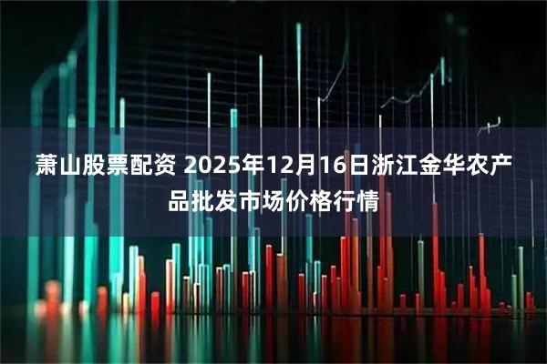 萧山股票配资 2025年12月16日浙江金华农产品批发市场价格行情