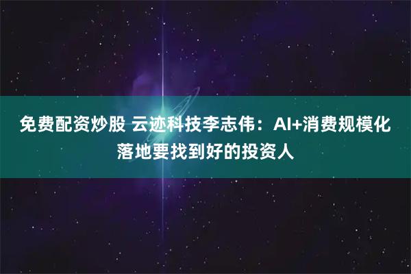 免费配资炒股 云迹科技李志伟：AI+消费规模化落地要找到好的投资人