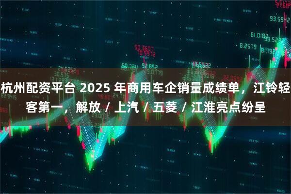 杭州配资平台 2025 年商用车企销量成绩单，江铃轻客第一，解放 / 上汽 / 五菱 / 江淮亮点纷呈