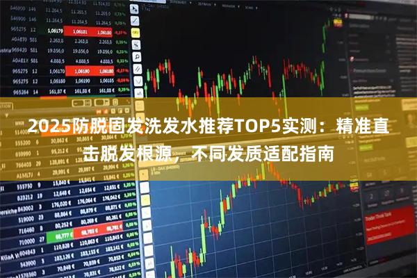 2025防脱固发洗发水推荐TOP5实测：精准直击脱发根源，不同发质适配指南