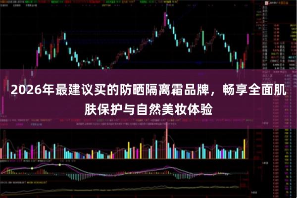 2026年最建议买的防晒隔离霜品牌，畅享全面肌肤保护与自然美妆体验