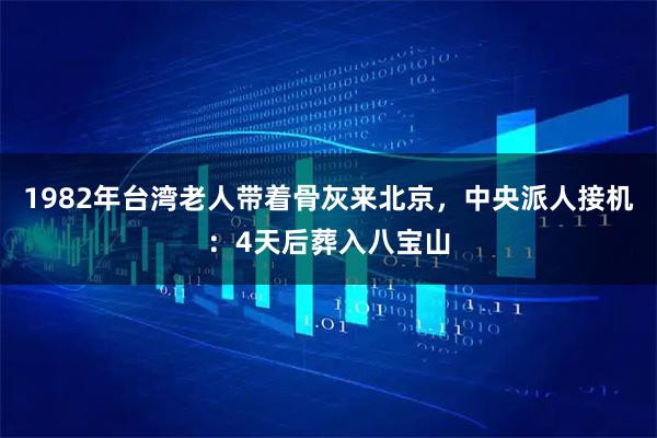 1982年台湾老人带着骨灰来北京，中央派人接机：4天后葬入八宝山