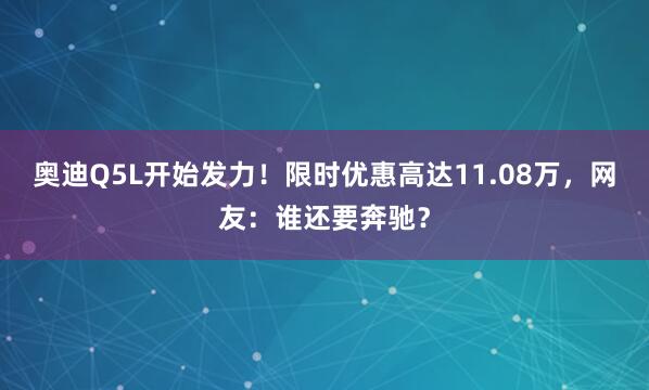 奥迪Q5L开始发力!限时优惠高达11.08万,网友:谁还要奔驰?