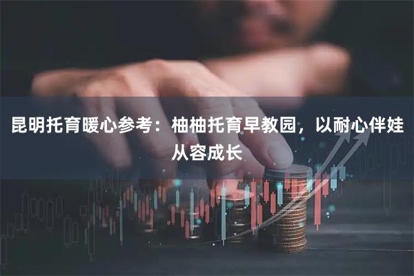 昆明托育暖心参考:柚柚托育早教园,以耐心伴娃从容成长