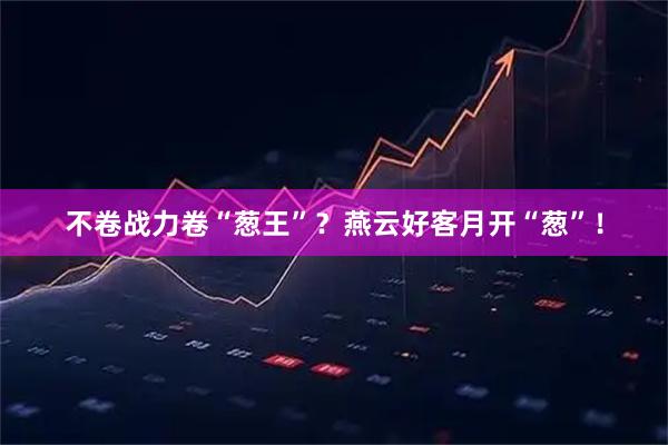 不卷战力卷“葱王”？燕云好客月开“葱”！