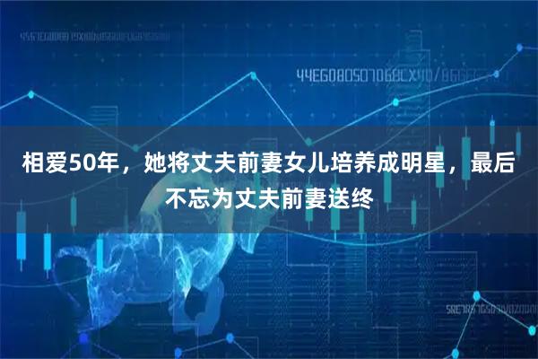 相爱50年，她将丈夫前妻女儿培养成明星，最后不忘为丈夫前妻送终