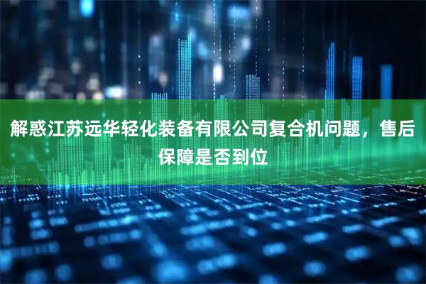 解惑江苏远华轻化装备有限公司复合机问题，售后保障是否到位