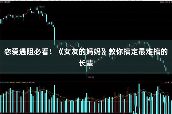 恋爱遇阻必看！《女友的妈妈》教你搞定最难搞的长辈