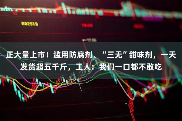 正大量上市！滥用防腐剂、“三无”甜味剂，一天发货超五千斤，工人：我们一口都不敢吃