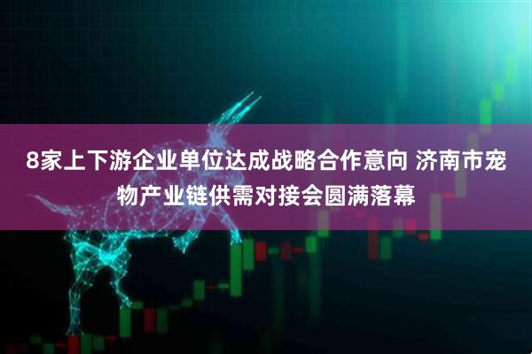8家上下游企业单位达成战略合作意向 济南市宠物产业链供需对接会圆满落幕